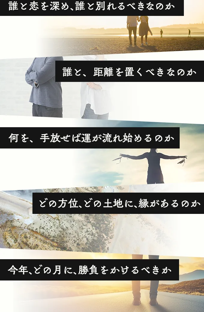 誰と恋を深め誰と別れるべきか／誰と距離を置くべきか／何を手放せば運が流れ始めるのか／どの方位どの土地に縁があるのか／今年どの月に勝負をかけるべきか
