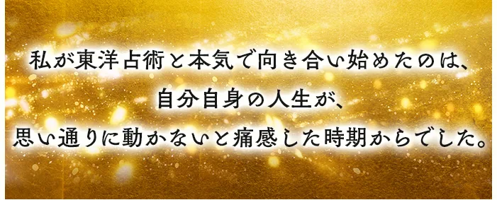 私が東洋占術と本気で向き合い始めたのは、自分自身の人生が、思い通りに動かないと痛感した時期からでした。